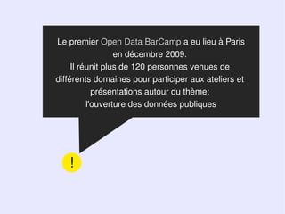 Le premier Open Data BarCamp a eu lieu à Paris
                  en décembre 2009.
     Il réunit plus de 120 personnes venues de
différents domaines pour participer aux ateliers et
            présentations autour du thème:
          l'ouverture des données publiques




   !
 