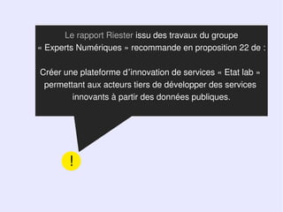 Le rapport Riester issu des travaux du groupe
« Experts Numériques » recommande en proposition 22 de :

Créer une plateforme d’innovation de services « Etat lab »
 permettant aux acteurs tiers de développer des services
        innovants à partir des données publiques.




       !
 