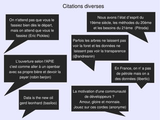 Citations diverses

                                                       Nous avons l’état d’esprit du
On n'attend pas que vous le
                                                  19ème siècle, les méthodes du 20ème
 fassiez bien dès le départ,
                                                    et les besoins du 21ème (Pitroda)
mais on attend que vous le
    fassiez (Eric Pickles)
                                        Parfois les arbres ne laissent pas
                                        voir la foret et les données ne
                                         laissent pas voir la transparence
                                        (@andresnin)
    L'ouverture selon l'APIE
c'est comme aller à un openbar                                    En France, on n' a pas
avec sa propre bière et devoir la                                  de pétrole mais on a
       payer (robin berjon)                                       des données (libertic)


                                        La motivation d'une communauté
        Data is the new oil                    de développeurs ?
      gerd leonhard (basiloo)               Amour, gloire et monnaie.
                                        Jouez sur ces cordes (anonyme)
 