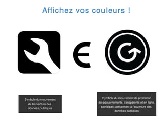 Affichez vos couleurs !




                           Symbole du mouvement de promotion
Symbole du mouvement
                         de gouvernements transparents et en ligne,
  de l'ouverture des
                          participant activement à l'ouverture des
  données publiques
                                     données publiques
 