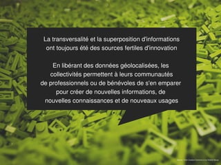 La transversalité et la superposition d'informations
  ont toujours été des sources fertiles d'innovation

    En libérant des données géolocalisées, les
   collectivités permettent à leurs communautés
de professionnels ou de bénévoles de s'en emparer
     pour créer de nouvelles informations, de
 nouvelles connaissances et de nouveaux usages




                                                    Source : Flickr Creative Commons cc by Roberto Bouza
 