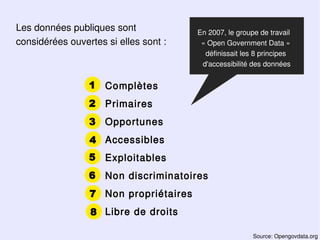 Les données publiques sont             En 2007, le groupe de travail
considérées ouvertes si elles sont :    « Open Government Data »
                                         définissait les 8 principes
                                        d'accessibilité des données


                 1   Complètes
                 2 Primaires
                 3 Opportunes
                 4 Accessibles
                 5   Exploitables
                 6   Non discriminatoires
                 7 Non propriétaires
                 8 Libre de droits

                                                        Source: Opengovdata.org
 