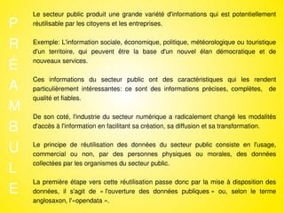 Le secteur public produit une grande variété d'informations qui est potentiellement
P   réutilisable par les citoyens et les entreprises.


R   Exemple: L'information sociale, économique, politique, météorologique ou touristique
    d'un territoire, qui peuvent être la base d'un nouvel élan démocratique et de

É   nouveaux services.



A
    Ces informations du secteur public ont des caractéristiques qui les rendent
    particulièrement intéressantes: ce sont des informations précises, complètes, de
    qualité et fiables.
M
    De son coté, l'industrie du secteur numérique a radicalement changé les modalités
B   d'accès à l'information en facilitant sa création, sa diffusion et sa transformation.


U   Le principe de réutilisation des données du secteur public consiste en l'usage,
    commercial ou non, par des personnes physiques ou morales, des données

L
    collectées par les organismes du secteur public.



E
    La première étape vers cette réutilisation passe donc par la mise à disposition des
    données, il s'agit de « l'ouverture des données publiques » ou, selon le terme
    anglosaxon, l'«opendata ».
 