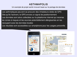 ASTHMAPOLIS
           Un exemple de projet santé innovant basé sur le partage de données

Les asthmatiques peuvent se procurer des inhalateurs dotés de GPS
Dès qu'ils l'activent, le GPS envoie un signal de positionnement
Les données sont alors collectées sur la plateforme internet qui recense
les zones à risques et les sources potentiellement allergisantes en les
recoupant avec les données locales
Les résultats sont accessibles sur smartphone pour les usages préventifs
 