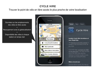 CYCLE HIRE
       Trouver le point de vélo en libre accès le plus proche de votre localisation




  Données sur les emplacements
      des vélos en libre accès
                  +
Recoupement avec la géolocalisation
                  =
  Disponibilité des vélos à chaque
       station en temps réel
 