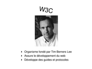 W3C




 Organisme fondé par Tim Berners Lee
 Assure le développement du web
 Développe des guides et protocoles
 