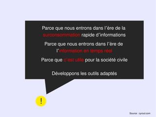 Parce que nous entrons dans l’ère de la
surconsommation rapide d’informations
    Parce que nous entrons dans l’ère de
         l’information en temps réel
Parce que c’est utile pour la société civile

       Développons les outils adaptés




!
                                               Source : cyroul.com
 
