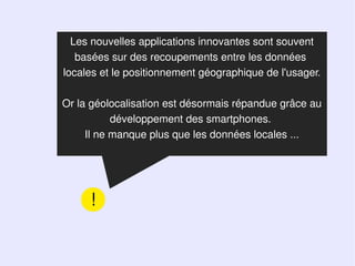 Les nouvelles applications innovantes sont souvent
   basées sur des recoupements entre les données
locales et le positionnement géographique de l'usager.

Or la géolocalisation est désormais répandue grâce au
           développement des smartphones.
     Il ne manque plus que les données locales ...




     !
 