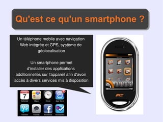 Qu'est ce qu'un smartphone ?
Qu'est ce qu'un smartphone ?
 Un téléphone mobile avec navigation
  Web intégrée et GPS, système de
           géolocalisation

          Un smartphone permet
        d'installer des applications
 additionnelles sur l'appareil afin d'avoir
accès à divers services mis à disposition
 