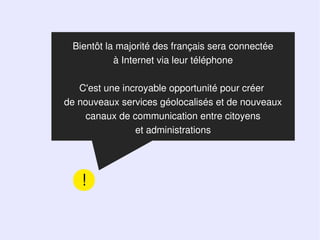 Bientôt la majorité des français sera connectée
           à Internet via leur téléphone

   C'est une incroyable opportunité pour créer
de nouveaux services géolocalisés et de nouveaux
     canaux de communication entre citoyens
                et administrations




   !
 