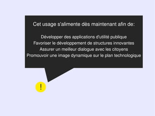 Cet usage s'alimente dès maintenant afin de:

      Développer des applications d'utilité publique
   Favoriser le développement de structures innovantes
      Assurer un meilleur dialogue avec les citoyens
Promouvoir une image dynamique sur le plan technologique




      !
 