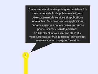 L'ouverture des données publiques contribue à la
       transparence de la vie publique ainsi qu'au
       développement de services et applications
       innovantes. Pour favoriser ces applications,
       certaines mesures ont été prises en France
            pour « faciliter » son déploiement.
         Ainsi le plan "France numérique 2012" et le
     volet numérique du "Plan de relance" prévoient des
            mesures pour accompagner l'ouverture




!
 