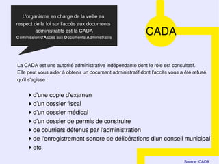 L'organisme en charge de la veille au
respect de la loi sur l'accès aux documents
         administratifs est la CADA
Commission d'Accès aux Documents Administratifs
                                                           CADA

La CADA est une autorité administrative indépendante dont le rôle est consultatif.
Elle peut vous aider à obtenir un document administratif dont l'accès vous a été refusé,
qu'il s'agisse :


     d'une copie d'examen
     d'un dossier fiscal
     d'un dossier médical
     d'un dossier de permis de construire
     de courriers détenus par l'administration
     de l'enregistrement sonore de délibérations d'un conseil municipal
     etc.

                                                                             Source: CADA
 