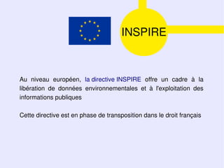 INSPIRE



Au niveau européen, la directive INSPIRE offre un cadre à la
libération de données environnementales et à l'exploitation des
informations publiques

Cette directive est en phase de transposition dans le droit français
 