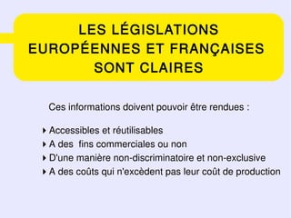LES LÉGISLATIONS
EUROPÉENNES ET FRANÇAISES
       SONT CLAIRES

   Ces informations doivent pouvoir être rendues :

 Accessibles et réutilisables
 A des fins commerciales ou non
 D'une manière non-discriminatoire et non-exclusive
 A des coûts qui n'excèdent pas leur coût de production
 