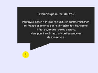 2 exemples parmi tant d'autres :

Pour avoir accès à la liste des voitures commercialisées
 en France et détenue par le Ministère des Transports,
            il faut payer une licence d'accès.
      Idem pour l'accès aux prix de l'essence en
                      station-service.




  !
 