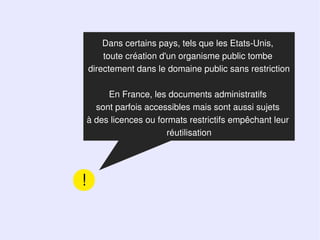 Dans certains pays, tels que les Etats-Unis,
        toute création d'un organisme public tombe
    directement dans le domaine public sans restriction

         En France, les documents administratifs
      sont parfois accessibles mais sont aussi sujets
    à des licences ou formats restrictifs empêchant leur
                        réutilisation




!
 