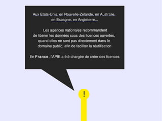 Aux Etats-Unis, en Nouvelle-Zélande, en Australie,
            en Espagne, en Angleterre...

        Les agences nationales recommandent
 de libérer les données sous des licences ouvertes,
    quand elles ne sont pas directement dans le
    domaine public, afin de faciliter la réutilisation

En France, l'APIE a été chargée de créer des licences




                                 !
 