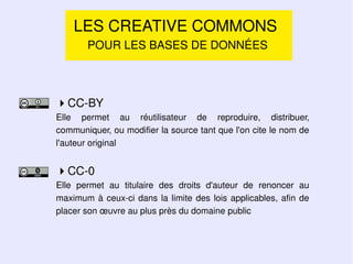 LES CREATIVE COMMONS
       POUR LES BASES DE DONNÉES




CC-BY
Elle permet au réutilisateur de reproduire, distribuer,
communiquer, ou modifier la source tant que l'on cite le nom de
l'auteur original


CC-0
Elle permet au titulaire des droits d'auteur de renoncer au
maximum à ceux-ci dans la limite des lois applicables, afin de
placer son œuvre au plus près du domaine public
 