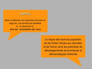 RAPPEL

Selon la définition de l'opendata énoncée en
    page 26, une donnée est ouverte
             si , et seulement si,
     elle est accessible par tous



                                          Le risque des licences payantes
                                         est de limiter l'accès aux données
                                         et de freiner ainsi les potentiels de
                                          développements économiques et
                                              démocratiques inhérents
 