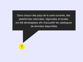 Dans chacun des pays de la carte suivante, des
   plateformes nationales, régionales et locales
ont été développées afin d'accueillir les catalogues
              de données disponibles




     !
 