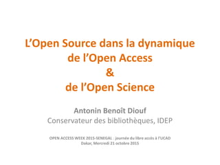 L’Open Source dans la dynamique
de l’Open Access
&
de l’Open Science
Antonin Benoît Diouf
Conservateur des bibliothèques, IDEP
OPEN ACCESS WEEK 2015-SENEGAL : journée du libre accès à l’UCAD
Dakar, Mercredi 21 octobre 2015
 