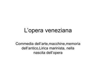 L’opera veneziana
Commedia dell’arte,macchine,memoria
dell’antico,Lirica marinista, nella
nascita dell’opera
 