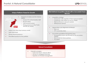 Pronto!: A Natural Consolidator


                                                                           Well Defined Acquisition Model with a Successful Track
           Unique Platform Poised for Growth
                                                                                                   Record

                            Present in 12 states and the Federal                   Acquisition strategy:
                             District
                                                                                     – Companies with expertise in their regional markets
                             – Covers 91% of the Brazilian GDP                       – Companies with limited access to capital
                             – 44 own stores                                         – Well positioned in relevant markets
                             – 185 licensed brokers                                  – Widespread network
                             – Strong presence in São Paulo
                                and Rio de Janeiro
                                                                                    Appreciation and alignment of interests
                                                                                     – Earn-out
    Unique one-stop-shop business model                                             – 51% ownership stake
    Solid client base
                                                                                    Successful acquisitions through the years
    Strong internet presence
                                                                                     – 8 acquisitions since July focused on the secondary
    Diversified products in the portfolio                                              market
                                                                                     – Benchmark for future partners
                                                                                     – Accretion




                                                            Natural Consolidator

                                             Potential synergies:
                                              – Scale and reach: network effect
                                              – Access to mortgage financing
                                              – Expertise of LPS Brasil management



                                                                                                                                                 27
                                                                                                                                            27
 