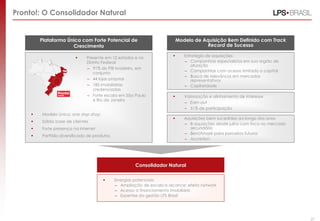 Pronto!: O Consolidador Natural


         Plataforma Única com Forte Potencial de                              Modelo de Aquisição Bem Definido com Track
                      Crescimento                                                         Record de Sucesso

                              Presente em 12 estados e no                      Estratégia de aquisições:
                               Distrito Federal                                  – Companhias especialistas em sua região de
                                                                                     atuação
                               – 91% do PIB brasileiro, em
                                                                                 – Companhias com acesso limitado a capital
                                   conjunto
                                                                                 – Busca de relevância em mercados
                               – 44 lojas próprias                                   representativos
                               – 185 imobiliárias                                – Capilaridade
                                   credenciadas
                               – Forte escala em São Paulo                      Valorização e alinhamento de interesse
                                   e Rio de Janeiro
                                                                                 – Earn-out
                                                                                 – 51% de participação
        Modelo único: one stop shop
                                                                                Aquisições bem sucedidas ao longo dos anos
        Sólida base de clientes
                                                                                 – 8 aquisições desde julho com foco no mercado
        Forte presença na Internet                                                secundário
                                                                                 – Benchmark para parceiros futuros
        Portfólio diversificado de produtos
                                                                                 – Accretion




                                                        Consolidador Natural

                                              Sinergias potenciais:
                                               – Ampliação de escala e alcance: efeito network
                                               – Acesso a financiamento imobiliário
                                               – Expertise da gestão LPS Brasil



                                                                                                                               27
                                                                                                                                    27
 