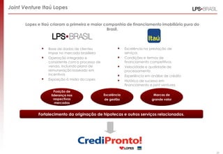 Joint Venture Itaú Lopes


      Lopes e Itaú criaram a primeira e maior companhia de financiamento imobiliário pura do
                                               Brasil.



                 Base de dados de clientes                   Excelência na prestação de
                  impar no mercado brasileiro                  serviços
                 Operação integrada e                        Condições e termos de
                  consistente com o processo de                financiamento competitivos
                  venda, incluindo plano de                   Velocidade e qualidade de
                  remuneração baseado em                       processamento
                  incentivos                                  Experiência em análise de crédito
                 Exposição à mídia da Lopes                  Histórico de sucesso em
                                                               financiamento e joint ventures
                     Posição de
                   liderança nos                  Excelência                   Marcas de
                     respectivos                  de gestão                   grande valor
                      mercados


            Fortalecimento da originação de hipotecas e outros serviços relacionados.




                                                                                                   28
 