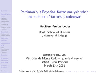 Example 1

Normal factor
                      Parsimonious Bayesian factor analysis when
model
Variance
                          the number of factors is unknown1
structure
Identiﬁcation
issues
Number of
parameters
Ordering of the                         Hedibert Freitas Lopes
variables

Example 2                              Booth School of Business
Reduced-rank
loading matrix
                                        University of Chicago
Structured
loadings

Parsimonious
BFA
New
identiﬁcation
conditions
Theorem

Example 3                               S´minaire BIG’MC
                                          e
Example 4:                 M´thodes de Monte Carlo en grande dimension
                            e
simulating
large data                            Institut Henri Poincar´
                                                            e
Example 1:
revisited
                                         March 11th 2011
                  1
Conclusion            Joint work with Sylvia Fr¨hwirth-Schnatter.
                                               u
 