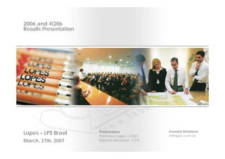 2006 and 4Q06
Results Presentation




                                                Investor Relations
Lopes – LPS Brasil     Presentation
                       Francisco Lopes - COO    ri@lopes.com.br
March, 27th, 2007      Roberto Amatuzzi - CFO
 
