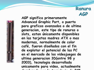 Ranura
                                AGP
AGP significa primeramente
Advanced Graphic Port, o puerto
para graficos avanzados o de ultima
generacion, este tipo de ranuras o
slots, estan únicamente disponibles
en las tarjetas madres ATX o mas
modernas, normalmente de color
café, fueron diseñados con el fin
de explotar el potencial de las PC
en el mercado de los videojuegos de
ultima generacion 3D(entre 98 y
2003), tecnologia desarrollada
unicamente para video, actualmente
 