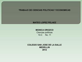 TRABAJO DE CIENCIAS POLITICAS Y ECONOMICAS




           MATEO LOPEZ PELAEZ


             MONICA OROZCO
              Ciencias políticas
               10.C No. 11



       COLEGIO SAN JOSE DE LA SALLE
                MEDELLIN
                   2012
 
