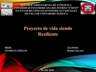 REPÚBLICA BOLIVARIANA DE VENEZUELA
UNIVERSIDAD PANAMERICANA DEL PUERTO “UNIPAP”
FACULTAD DE CIENCIAS ECONÓMICAS Y SOCIALES
ESCUELA DE CONTADURÍA PUBLICA
ALUMNO:
Dennis Guevara
JUNIO 2018
Proyecto de vida siendo
Resiliente
PROF.
YOARLYS COELLO
 