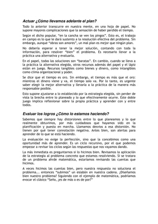 Actuar ¿Cómo llevamos adelante el plan?
Todo lo anterior transcurre en nuestra mente, en una hoja de papel. No
supone mayores complicaciones que la sensación de haber perdido el tiempo.
Según el dicho popular, “en la cancha se ven los pingos”. Esto es, el trabajo
en campo es lo que le dará sustento a la resolución efectiva del problema. Sin
embargo, aunque “obras son amores”, un mal plan es mejor que ningún plan.
No debería esperar a tener la mejor solución, contando con toda la
información, para resolver “bien” el problema. Es necesario llevar a la
práctica una alternativa y evaluarla.
En el papel, todas las soluciones son “baratas”. En cambio, cuando se lleva a
la práctica la alternativa elegida, otros recursos además del papel y el lápiz
están en juego. Recursos tangibles como bienes y dinero, como intangibles
como clima organizacional y poder.
Se dice que el tiempo es oro. Sin embargo, el tiempo es más que el oro:
mientras el dinero viene y va, el tiempo solo va. Por lo tanto, es urgente
saber elegir la mejor alternativa y llevarla a la práctica de la manera más
responsable posible.
Esto supone ajustarse a lo establecido por la estrategia elegida, sin perder de
vista la brecha entre lo planeado y lo que efectivamente ocurre. Este doble
juego implica reflexionar sobre la propia práctica y aprender con y entre
todos.
Evaluar los logros ¿Cómo lo estamos haciendo?
Sabemos que siempre hay distorsiones entre lo que planeamos y lo que
realmente obtuvimos, por más cuidadosos que hayamos sido en la
planificación y puesta en marcha. Llamamos desvios a esa distorsión. No
tienen por qué tener connotación negativa. Antes bien, son alertas para
aprender de lo que se está haciendo.
La evaluación no exige la perfección, sino que la concebimos como una
oportunidad más de aprender. Es un ciclo recursivo, por el que podemos
empezar a revisar los ciclos según las respuestas que nos vayamos dando.
La más inmediata es preguntarnos si lo hicimos bien. Revisamos la aplicación
de la estrategia al problema concreto que estamos resolviendo. Si se tratara
de un problema ahrde matemática, estaríamos revisando las cuentas que
hicimos.
A veces hicimos las cuentas bien, pero nuestra respuesta no soluciona el
problema... entonces “subimos” un eslabón en nuestra cadena. ¿Diseñamos
bien nuestro problema? Siguiendo con el ejemplo de matemática, podríamos
evocar el clásico “Seño, ¿es de más o es de por?”
 