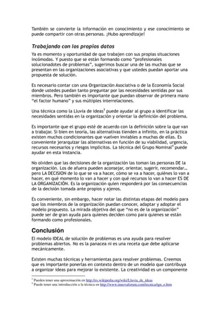 También se convierte la información en conocimiento y ese conocimiento se
puede compartir con otras personas. ¡Hubo aprendizaje!
Trabajando con los propios datos
Ya es momento y oportunidad de que trabajen con sus propias situaciones
incómodas. Y puesto que se están formando como “profesionales
solucionadotes de problemas”, sugerimos buscar una de las muchas que se
presentan en las organizaciones asociativas y que ustedes puedan aportar una
propuesta de solución.
Es necesario contar con una Organización Asociativa o de la Economía Social
donde ustedes puedan tanto preguntar por las necesidades sentidas por sus
miembros. Pero también es importante que puedan observar de primera mano
“el factor humano” y sus múltiples interrelaciones.
Una técnica como la Lluvia de ideas3
puede ayudar al grupo a identificar las
necesidades sentidas en la organización y orientar la definición del problema.
Es importante que el grupo esté de acuerdo con la definición sobre la que van
a trabajar. Si bien en teoría, las alternativas tienden a infinito, en la práctica
existen muchos condicionantes que vuelven inviables a muchas de ellas. Es
conveniente jerarquizar las alternativas en función de su viabilidad, urgencia,
recursos necesarios y riesgos implícitos. La técnica del Grupo Nominal4
puede
ayudar en esta instancia.
No olviden que las decisiones de la organización las toman las personas DE la
organización. Los de afuera pueden aconsejar, orientar, sugerir, recomendar…
pero LA DECISION de lo que se va a hacer, cómo se va a hacer, quiénes lo van a
hacer, en qué momento lo van a hacer y con qué recursos lo van a hacer ES DE
LA ORGANIZACIÓN. Es la organización quien responderá por las consecuencias
de la decisión tomada ante propios y ajenos.
Es conveniente, sin embargo, hacer notar las distintas etapas del modelo para
que los miembros de la organización puedan conocer, adaptar y adoptar el
modelo propuesto. La mirada objetiva del que “no es de la organización”
puede ser de gran ayuda para quienes deciden como para quienes se están
formando como profesionales.
Conclusión
El modelo IDEAL de solución de problemas es una ayuda para resolver
problemas abiertos. No es la panacea ni es una receta que debe aplicarse
mecánicamente.
Existen muchas técnicas y herramientas para resolver problemas. Creemos
que es importante ponerlas en contexto dentro de un modelo que contribuya
a organizar ideas para mejorar lo existente. La creatividad es un componente
3
Pueden tener una aproximación en http://es.wikipedia.org/wiki/Lluvia_de_ideas
4
Puede tener una introducción a la técnica en http://www.innovaforum.com/tecnica/tgn_e.htm
 