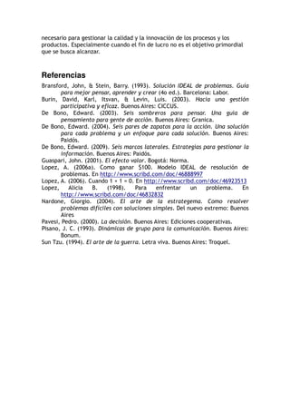 necesario para gestionar la calidad y la innovación de los procesos y los
productos. Especialmente cuando el fin de lucro no es el objetivo primordial
que se busca alcanzar.
Referencias
Bransford, John,  Stein, Barry. (1993). Solución IDEAL de problemas. Guía
para mejor pensar, aprender y crear (4o ed.). Barcelona: Labor.
Burin, David, Karl, Itsvan,  Levin, Luis. (2003). Hacia una gestión
participativa y eficaz. Buenos Aires: CICCUS.
De Bono, Edward. (2003). Seis sombreros para pensar. Una guía de
pensamiento para gente de acción. Buenos Aires: Granica.
De Bono, Edward. (2004). Seis pares de zapatos para la acción. Una solución
para cada problema y un enfoque para cada solución. Buenos Aires:
Paidós.
De Bono, Edward. (2009). Seis marcos laterales. Estrategias para gestionar la
información. Buenos Aires: Paidós.
Guaspari, John. (2001). El efecto valor. Bogotá: Norma.
Lopez, A. (2006a). Como ganar $100. Modelo IDEAL de resolución de
problemas. En http://www.scribd.com/doc/46888997
Lopez, A. (2006). Cuando 1 + 1 = 0. En http://www.scribd.com/doc/46923513
Lopez, Alicia B. (1998). Para enfrentar un problema. En
http://www.scribd.com/doc/46832832
Nardone, Giorgio. (2004). El arte de la estrategema. Como resolver
problemas difíciles con soluciones simples. Del nuevo extremo: Buenos
Aires
Pavesi, Pedro. (2000). La decisión. Buenos Aires: Ediciones cooperativas.
Pisano, J. C. (1993). Dinámicas de grupo para la comunicación. Buenos Aires:
Bonum.
Sun Tzu. (1994). El arte de la guerra. Letra viva. Buenos Aires: Troquel.
 