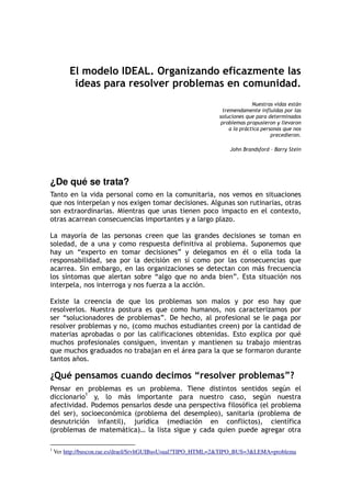 El modelo IDEAL. Organizando eficazmente las
ideas para resolver problemas en comunidad.
Nuestras vidas están
tremendamente influidas por las
soluciones que para determinados
problemas propusieron y llevaron
a la práctica personas que nos
precedieron.
John Brandsford – Barry Stein
¿De qué se trata?
Tanto en la vida personal como en la comunitaria, nos vemos en situaciones
que nos interpelan y nos exigen tomar decisiones. Algunas son rutinarias, otras
son extraordinarias. Mientras que unas tienen poco impacto en el contexto,
otras acarrean consecuencias importantes y a largo plazo.
La mayoría de las personas creen que las grandes decisiones se toman en
soledad, de a una y como respuesta definitiva al problema. Suponemos que
hay un “experto en tomar decisiones” y delegamos en él o ella toda la
responsabilidad, sea por la decisión en sí como por las consecuencias que
acarrea. Sin embargo, en las organizaciones se detectan con más frecuencia
los síntomas que alertan sobre “algo que no anda bien”. Esta situación nos
interpela, nos interroga y nos fuerza a la acción.
Existe la creencia de que los problemas son malos y por eso hay que
resolverlos. Nuestra postura es que como humanos, nos caracterizamos por
ser “solucionadores de problemas”. De hecho, al profesional se le paga por
resolver problemas y no, (como muchos estudiantes creen) por la cantidad de
materias aprobadas o por las calificaciones obtenidas. Esto explica por qué
muchos profesionales consiguen, inventan y mantienen su trabajo mientras
que muchos graduados no trabajan en el área para la que se formaron durante
tantos años.
¿Qué pensamos cuando decimos “resolver problemas”?
Pensar en problemas es un problema. Tiene distintos sentidos según el
diccionario1
y, lo más importante para nuestro caso, según nuestra
afectividad. Podemos pensarlos desde una perspectiva filosófica (el problema
del ser), socioeconómica (problema del desempleo), sanitaria (problema de
desnutrición infantil), jurídica (mediación en conflictos), científica
(problemas de matemática)… la lista sigue y cada quien puede agregar otra
1
Ver http://buscon.rae.es/draeI/SrvltGUIBusUsual?TIPO_HTML=2&TIPO_BUS=3&LEMA=problema
 