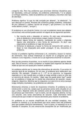 categoría más. Pero hay problemas que atraviesan distintas disciplinas para
ser abordados, como por ejemplo, los problemas ambientales. Y si se adopta
un enfoque sistémico, todos los problemas son complejos y necesitan este tipo
de abordaje.
Problema significa "lo que ha sido arrojado por delante", "el obstáculo", "lo
que obstruye el camino. Proviene del sustantivo griego próblêma, compuesto
de pro ("delante") y blêma ("acción de arrojar"), que proviene a su vez del
verbo bállein ("echar", "arrojar").
El problema es una situación frente a la cual no podemos menos que adoptar
una actitud; esta actitud puede consistir en alguna de las siguientes opciones:
1. Dar marcha atrás y desandar el camino. En este caso retrocedemos
ante el obstáculo y renunciamos a seguir nuestro itinerario.
2. Buscar alguna forma de rodearlo, cambiando de rumbo o eligiendo
alguna ruta alternativa u otra forma de locomoción. Es decir que
esquivamos el problema en lugar de encararlo.
3. Enfrentar el obstáculo y buscar la forma de removerlo del camino, o
dejar la ruta despejada para poder proseguir. O sea, encaramos el
problema.
Encarar el problema significa enfrentarse a él, analizarlo y buscar la manera
de eliminarlo. Esta actitud intelectual se resume en la pregunta que nos
conduce a una respuesta, a través de la cual esperamos encontrar la solución.
Para las dos primeras situaciones, no es mucho lo que podemos aportar desde
aquí. Para la tercera, vamos a proponer un modelo para organizar las ideas de
modo tal que sea una ayuda para resolver problemas.
Un problema admite por lo menos dos alternativas de solución. Si ya existe LA
solución dejó de ser problema. En tal caso, el problema será redescubrir esa
solución. Por ejemplo: “¿Cuánto es 2 + 2?” es un ejercicio. La respuesta
esperada es 4, aún cuando para un bebé no tenga sentido y para un niño sea
un ejercicio de cálculo. En cambio, “¿Qué ropa me puedo poner hoy?” puede
ser un problema si tengo por lo menos dos alternativas de solución: casual,
elegante, deportivo. Mientras que la respuesta a un ejercicio es única (aunque
tenga múltiples resultados), los problemas son abiertos.
Detectamos síntomas a través de situaciones irritantes. El problema es una
construcción y como tal, acepta que las personas somos seres situados en un
aquí y ahora. Depende tanto del contexto como de los modelos mentales de
las personas que intervienen. Y por lo tanto, son de respuesta abierta: no hay
una solución, sino varias alternativas de solución. Cada alternativa tiene
consecuencias que inciden en futuras decisiones para resolver el problema.
Un problema es un recorte simplificado de una realidad compleja, muy
sensible al contexto (y a las decisiones que otros tomen fuera del problema
pero que pueden afectarlo fuertemente). Y por lo tanto, la respuesta no es ni
redonda ni completa. Es una construcción susceptible de ser modificada por
 
