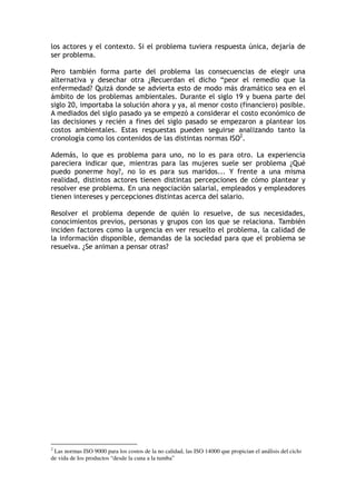 los actores y el contexto. Si el problema tuviera respuesta única, dejaría de
ser problema.
Pero también forma parte del problema las consecuencias de elegir una
alternativa y desechar otra ¿Recuerdan el dicho “peor el remedio que la
enfermedad? Quizá donde se advierta esto de modo más dramático sea en el
ámbito de los problemas ambientales. Durante el siglo 19 y buena parte del
siglo 20, importaba la solución ahora y ya, al menor costo (financiero) posible.
A mediados del siglo pasado ya se empezó a considerar el costo económico de
las decisiones y recién a fines del siglo pasado se empezaron a plantear los
costos ambientales. Estas respuestas pueden seguirse analizando tanto la
cronología como los contenidos de las distintas normas ISO2
.
Además, lo que es problema para uno, no lo es para otro. La experiencia
pareciera indicar que, mientras para las mujeres suele ser problema ¿Qué
puedo ponerme hoy?, no lo es para sus maridos... Y frente a una misma
realidad, distintos actores tienen distintas percepciones de cómo plantear y
resolver ese problema. En una negociación salarial, empleados y empleadores
tienen intereses y percepciones distintas acerca del salario.
Resolver el problema depende de quién lo resuelve, de sus necesidades,
conocimientos previos, personas y grupos con los que se relaciona. También
inciden factores como la urgencia en ver resuelto el problema, la calidad de
la información disponible, demandas de la sociedad para que el problema se
resuelva. ¿Se animan a pensar otras?
2
Las normas ISO 9000 para los costos de la no calidad, las ISO 14000 que propician el análisis del ciclo
de vida de los productos “desde la cuna a la tumba”
 