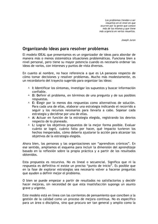 Los problemas tienden a ser
resueltos en el nivel en que
ocurren por la gente que conoce
más de los mismos y que tiene
más urgencia en verlos resueltos.
Joseph Juran
Organizando ideas para resolver problemas
El modelo IDEAL que presentamos es un organizador de ideas para abordar de
manera más o menos sistemática situaciones problemáticas. Funciona bien a
nivel personal, pero tiene su mayor potencia cuando es necesario ordenar las
ideas de varios, con intereses y puntos de vista diversos.
En cuanto al nombre, no hace referencia a que es LA panacea respecto de
cómo tomar decisiones y resolver problemas. Mucho más modestamente, es
un recordatorio del trayecto sugerido para organizar las ideas:
 I: Identificar los síntomas, investigar los supuestos y buscar información
confiable.
 D: Definir el problema, en términos de una pregunta y de sus posibles
respuestas.
 E: Elegir por lo menos dos respuestas como alternativas de solución.
Para cada una de ellas, elaborar una estrategia indicando el recorrido a
seguir y los recursos necesarios para llevarla a cabo. Sopesar cada
estrategia y decidirse por una de ellas.
 A: Actuar en función de la estrategia elegida, registrando los desvíos
respecto de lo planeado.
 L: Lograr los objetivos propuestos de la mejor forma posible. Evaluar
cuánto se logró, cuánto falta por hacer, qué impacto tuvieron los
hechos inesperados, cómo debería ajustarse la acción para alcanzar los
objetivos de la estrategia elegida.
Ahora bien, las personas y las organizaciones son “aprendices crónicos”. En
ese sentido, ampliamos el esquema para incluir la dimensión del aprendizaje
basado en la reflexión sobre la propia práctica y a partir de los resultados
obtenidos.
Esta propuesta es recursiva. No es lineal o secuencial. Significa que ni la
respuesta es definitiva ni existe un preciso “punto de inicio”. Es posible que
en la fase de explorar estrategias sea necesario volver a hacerse preguntas
que ayuden a definir mejor el problema.
O bien se puede empezar a partir de resultados no satisfactorios y decidir
hacer mejoras, sin necesidad de que esta insatisfacción suponga un asunto
grave y urgente.
Este modelo está en línea con las corrientes de pensamiento que conciben a la
gestión de la calidad como un proceso de mejora continua. No es específico
para un área o disciplina, sino que procura ser tan general y amplio como la
 