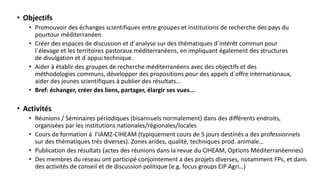 • Objectifs
• Promouvoir des échanges scientifiques entre groupes et institutions de recherche des pays du
pourtour méditerranéen
• Créer des espaces de discussion et d´analyse sur des thématiques d´intérêt commun pour
l´élevage et les territoires pastoraux méditerranéens, en impliquant également des structures
de divulgation et d´appui technique.
• Aider à établir des groupes de recherche méditerranéens avec des objectifs et des
méthodologies communs, développer des propositions pour des appels d´offre internationaux,
aider des jeunes scientifiques à publier des résultats…
• Bref: échanger, créer des liens, partager, élargir ses vues...
• Activités
• Réunions / Séminaires périodiques (bisannuels normalement) dans des différents endroits,
organisées par les institutions nationales/régionales/locales
• Cours de formation à l’IAMZ-CIHEAM (typiquement cours de 5 jours destinés a des professionnels
sur des thématiques très diverses). Zones arides, qualité, techniques prod. animale…
• Publication des résultats (actes des réunions dans la revue du CIHEAM, Options Méditerranéennes)
• Des membres du réseau ont participé conjointement a des projets diverses, notamment FPs, et dans
des activités de conseil et de discussion politique (e.g. focus groups EIP Agri…)
 