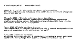 • Dernières activités RESEAU OVINS ET CAPRINS:
Vitoria, 3-5 Oct 2017. 2nd Joint meeting sous réseaux Systèmes/Nutrition.
Innovation for Sustainability in Sheep and Goats. NEIKER, Basque Government, iSAGE project
(H2020), IAMZ-CIHEAM
Montpellier 2015. 1er Séminaire conjoint sous réseaux Nutr et Syst.
La chaîne de valeur dans les filières ovine et caprine méditerranéennes. Organisation,
stratégies de marketing, systèmes d'alimentation et de production. INRA, Supagro Montp.,
IAMZ/IAMM-CIHEAM, ICARDA, CIRAD, Agropolis
Tanger, 2013, 8 Séminaire sous-réseau Systèmes.
Technology creation and transfer in small ruminants: roles of research, development services
and farmer associations. INRAM, IAMZ.CIHEAM, FAO, ANOC.
Tunez, 2012. 14 Séminaire International.
Feeding and management strategies to improve livestock productivity, welfare and product
quality under climate change. INRAT, OEP, IAMZ-CIHEAM, Lowinputbreeds project.
 