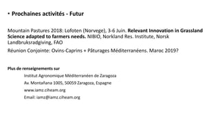 • Prochaines activités - Futur
Mountain Pastures 2018: Lofoten (Norvege), 3-6 Juin. Relevant Innovation in Grassland
Science adapted to farmers needs. NIBIO, Norkland Res. Institute, Norsk
Landbruksradgiving, FAO
Réunion Conjointe: Ovins-Caprins + Pâturages Méditerranéens. Maroc 2019?
Plus de renseignements sur
Institut Agronomique Méditerranéen de Zaragoza
Av. Montañana 1005, 50059 Zaragoza, Espagne
www.iamz.ciheam.org
Email: iamz@iamz.ciheam.org
 