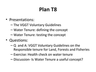 Plan T8
• Presentations:
– The VGGT Voluntary Guidelines
– Water Tenure: defining the concept
– Water Tenure: testing the concept

• Questions:
– Q and A: VGGT Voluntary Guidelines on the
Responsible tenure for Land, Forests and Fisheries
– Exercise: Health check on water tenure
– Discussion- Is Water Tenure a useful concept?

 