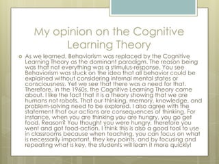 My opinion on the Cognitive
Learning Theory


As we learned, Behaviorism was replaced by the Cognitive
Learning Theory as the dominant paradigm. The reason being
was that not everything was a stimulus-response. You see
Behaviorism was stuck on the idea that all behavior could be
explained without considering internal mental states or
consciousness. Yet we see that there was a need for that.
Therefore, in the 1960s, the Cognitive Learning Theory came
about. I like the fact that it is a theory showing that we are
humans not robots. That our thinking, memory, knowledge, and
problem-solving need to be explored. I also agree with the
statement that our actions are consequences of thinking. For
instance, when you are thinking you are hungry, you go get
food. Reason? You thought you were hungry, therefore you
went and got food-action. I think this is also a good tool to use
in classrooms because when teaching, you can focus on what
is necessarily important, they key points, and by focusing and
repeating what is key, the students will learn it more quickly!

 