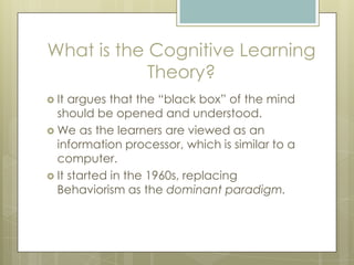 What is the Cognitive Learning
Theory?
 It

argues that the “black box” of the mind
should be opened and understood.
 We as the learners are viewed as an
information processor, which is similar to a
computer.
 It started in the 1960s, replacing
Behaviorism as the dominant paradigm.

 