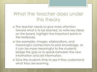 What the teacher does under
this theory






The teacher needs to give more attention
toward what is to be learned, so write key ideas
on the board, highlight the important points in
the textbooks.
Use examples, images, elaborations, and
meaningful connections to prior knowledge, so
it can be more meaningful to the students;
bridge the gap so to speak between the new
information and old information.
Give the students time to see if they understand
what they are learning.

 