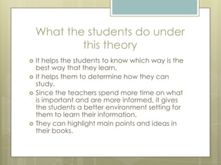 What the students do under
this theory







It helps the students to know which way is the
best way that they learn.
It helps them to determine how they can
study.
Since the teachers spend more time on what
is important and are more informed, it gives
the students a better environment setting for
them to learn their information.
They can highlight main points and ideas in
their books.

 